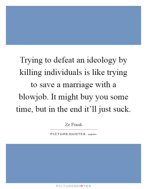 Trying to defeat an ideology by killing individuals is like trying to save a marriage with a blowjob. It might buy you some time, but in the end it'll just suck Picture Quote #1