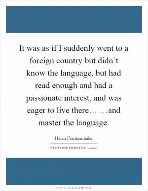 It was as if I suddenly went to a foreign country but didn’t know the language, but had read enough and had a passionate interest, and was eager to live there… …and master the language Picture Quote #1