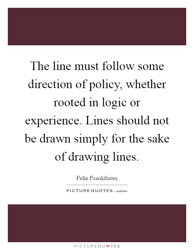 The line must follow some direction of policy, whether rooted in logic or experience. Lines should not be drawn simply for the sake of drawing lines Picture Quote #1