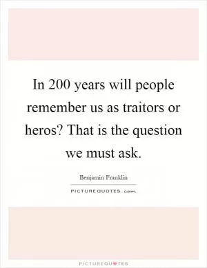 In 200 years will people remember us as traitors or heros? That is the question we must ask Picture Quote #1