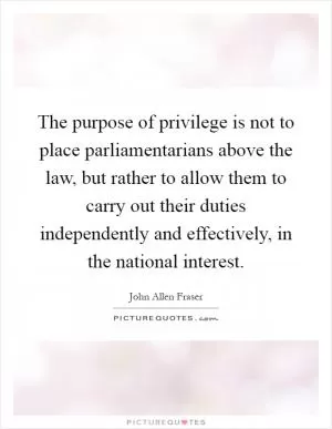 The purpose of privilege is not to place parliamentarians above the law, but rather to allow them to carry out their duties independently and effectively, in the national interest Picture Quote #1