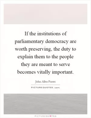 If the institutions of parliamentary democracy are worth preserving, the duty to explain them to the people they are meant to serve becomes vitally important Picture Quote #1