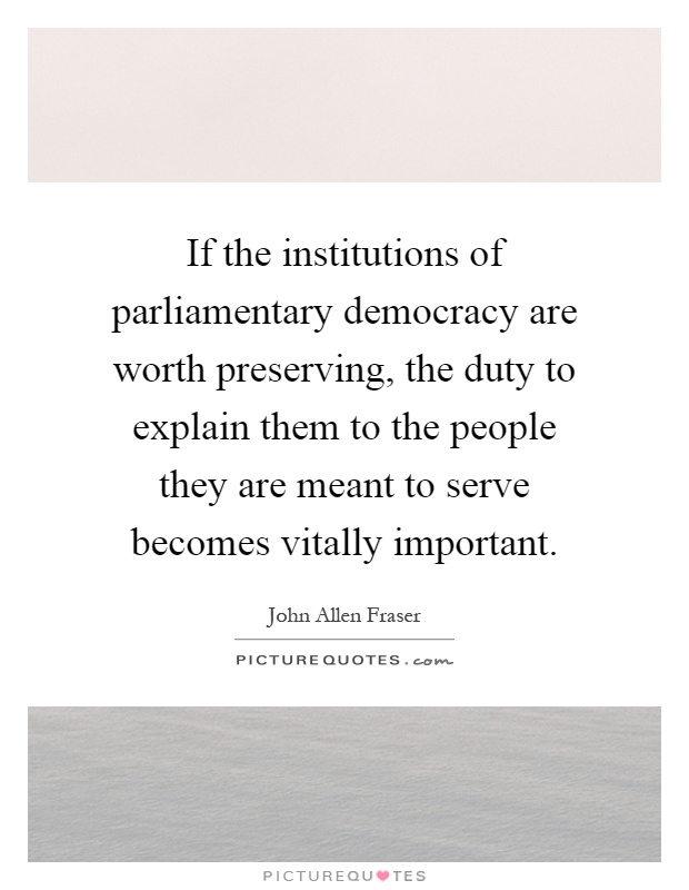 If the institutions of parliamentary democracy are worth preserving, the duty to explain them to the people they are meant to serve becomes vitally important Picture Quote #1