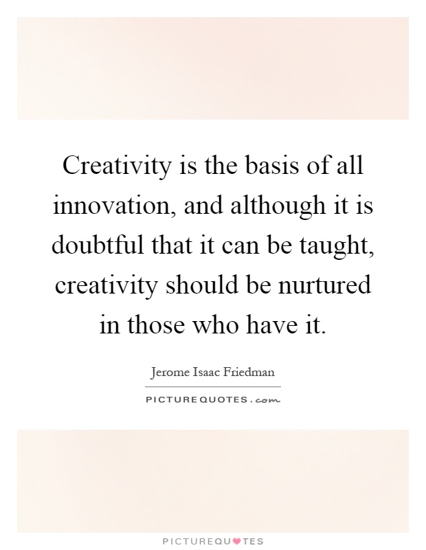 Creativity is the basis of all innovation, and although it is doubtful that it can be taught, creativity should be nurtured in those who have it Picture Quote #1