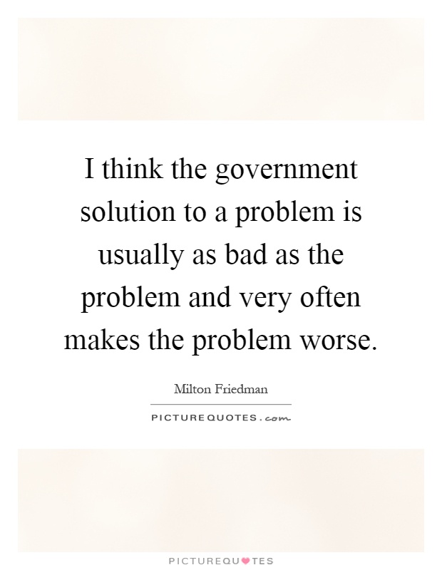 I think the government solution to a problem is usually as bad as the problem and very often makes the problem worse Picture Quote #1