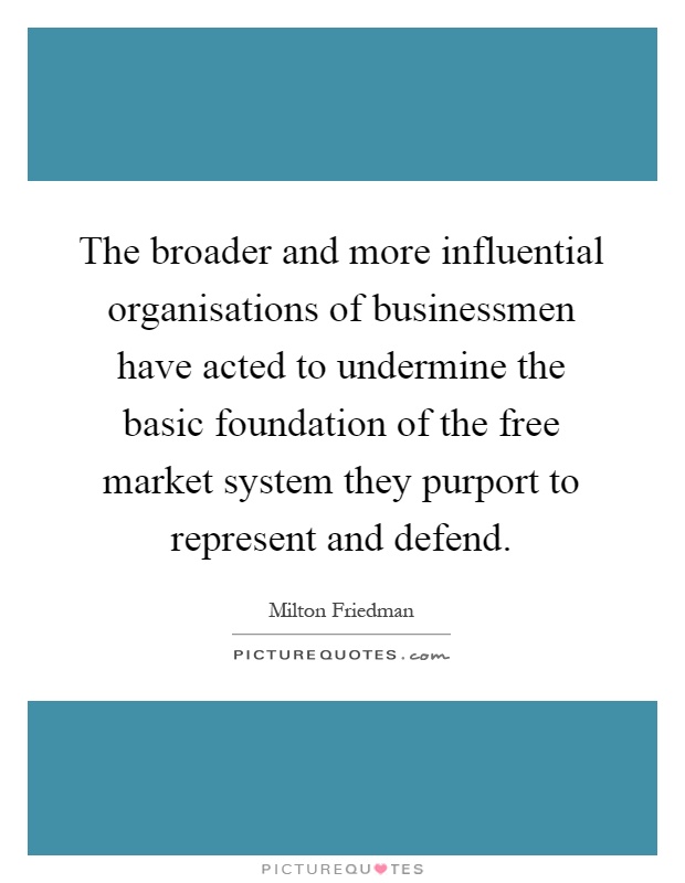 The broader and more influential organisations of businessmen have acted to undermine the basic foundation of the free market system they purport to represent and defend Picture Quote #1