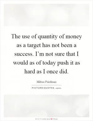 The use of quantity of money as a target has not been a success. I’m not sure that I would as of today push it as hard as I once did Picture Quote #1