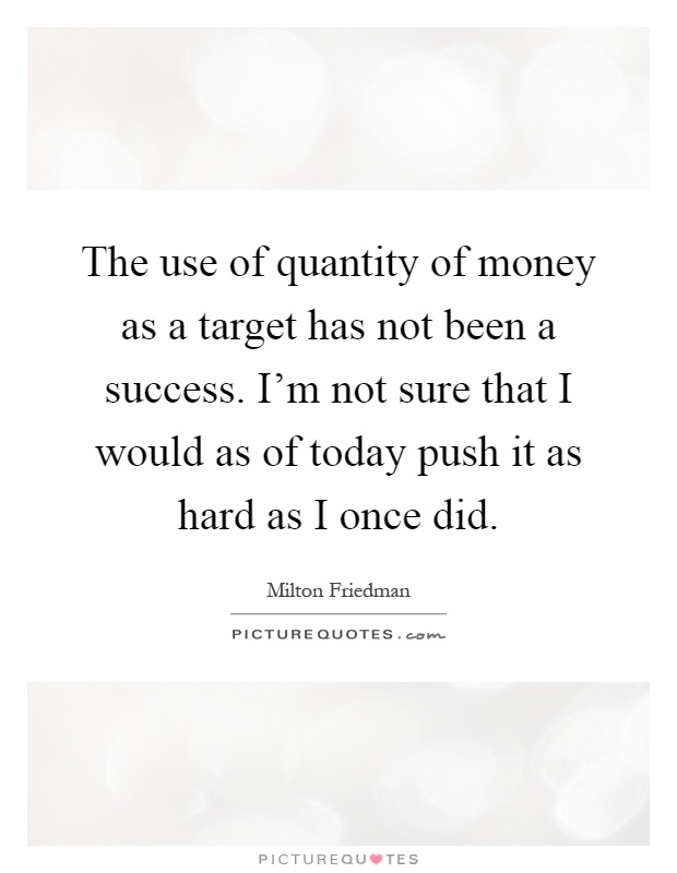 The use of quantity of money as a target has not been a success. I'm not sure that I would as of today push it as hard as I once did Picture Quote #1