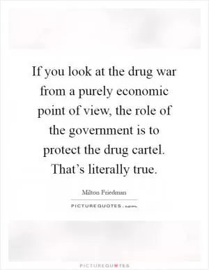 If you look at the drug war from a purely economic point of view, the role of the government is to protect the drug cartel. That’s literally true Picture Quote #1