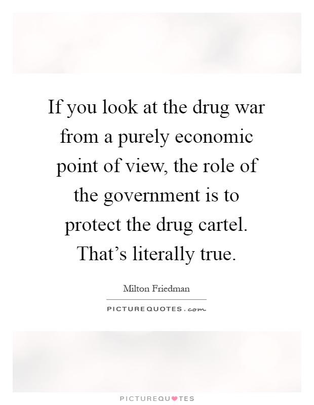 If you look at the drug war from a purely economic point of view, the role of the government is to protect the drug cartel. That's literally true Picture Quote #1