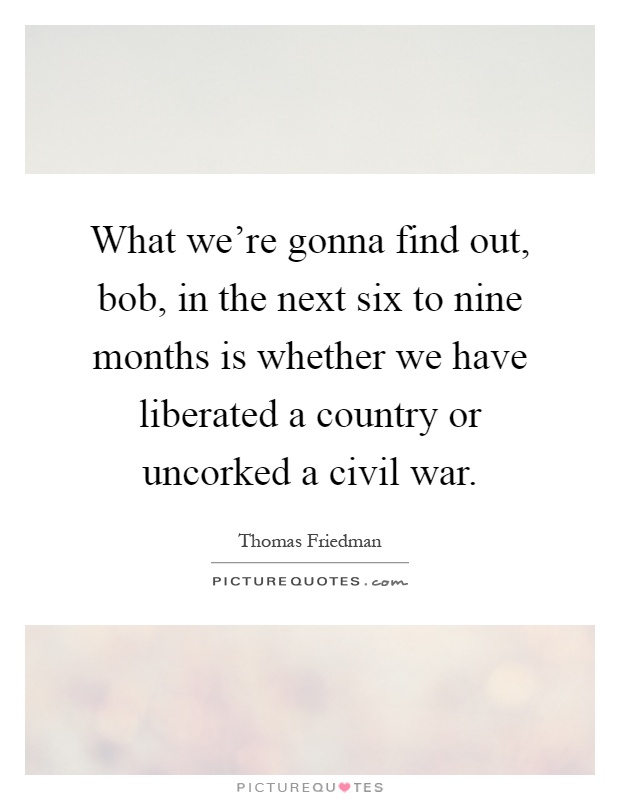 What we're gonna find out, bob, in the next six to nine months is whether we have liberated a country or uncorked a civil war Picture Quote #1