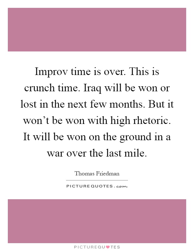 Improv time is over. This is crunch time. Iraq will be won or lost in the next few months. But it won't be won with high rhetoric. It will be won on the ground in a war over the last mile Picture Quote #1
