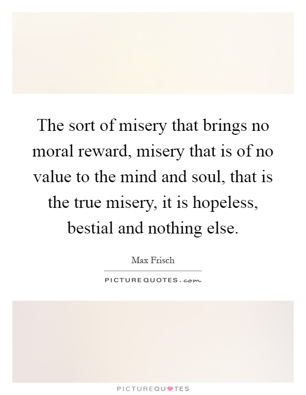 The sort of misery that brings no moral reward, misery that is of no value to the mind and soul, that is the true misery, it is hopeless, bestial and nothing else Picture Quote #1