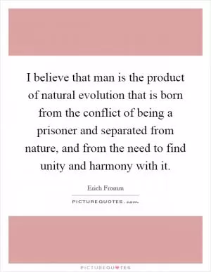 I believe that man is the product of natural evolution that is born from the conflict of being a prisoner and separated from nature, and from the need to find unity and harmony with it Picture Quote #1