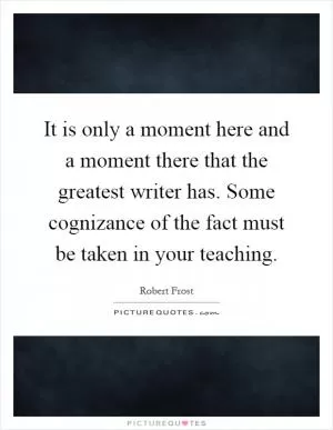 It is only a moment here and a moment there that the greatest writer has. Some cognizance of the fact must be taken in your teaching Picture Quote #1
