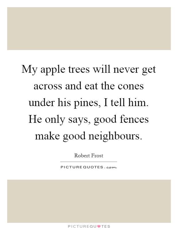 My apple trees will never get across and eat the cones under his pines, I tell him. He only says, good fences make good neighbours Picture Quote #1