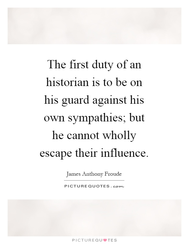 The first duty of an historian is to be on his guard against his own sympathies; but he cannot wholly escape their influence Picture Quote #1