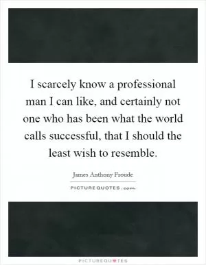I scarcely know a professional man I can like, and certainly not one who has been what the world calls successful, that I should the least wish to resemble Picture Quote #1