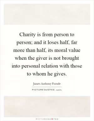 Charity is from person to person; and it loses half, far more than half, its moral value when the giver is not brought into personal relation with those to whom he gives Picture Quote #1