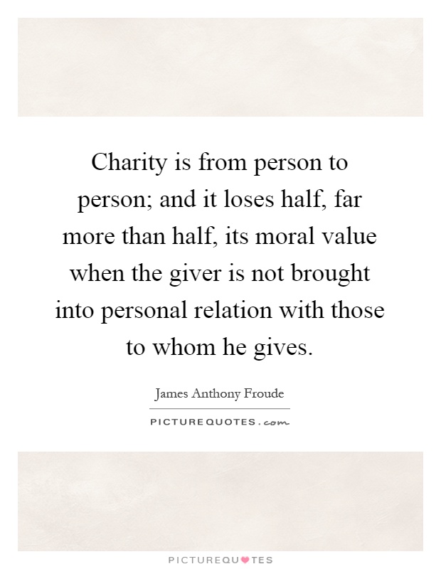 Charity is from person to person; and it loses half, far more than half, its moral value when the giver is not brought into personal relation with those to whom he gives Picture Quote #1