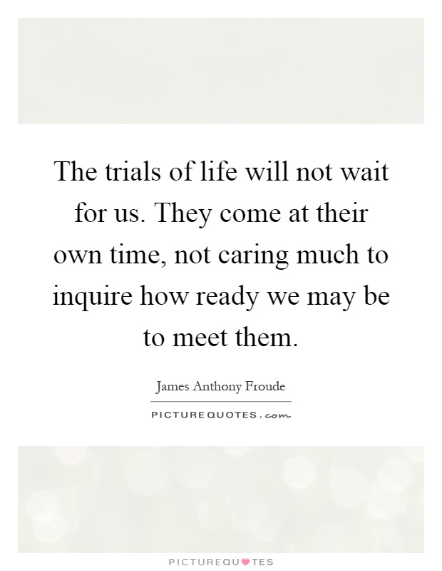 The trials of life will not wait for us. They come at their own time, not caring much to inquire how ready we may be to meet them Picture Quote #1