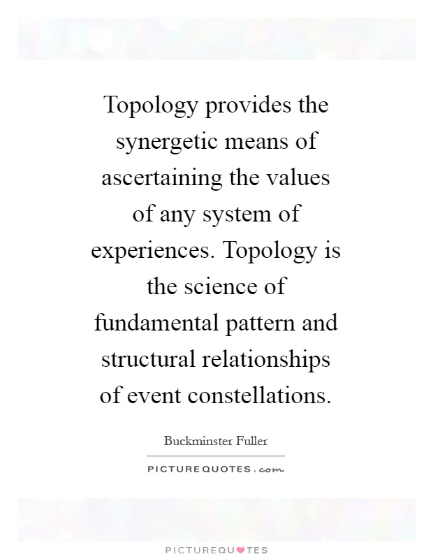 Topology provides the synergetic means of ascertaining the values of any system of experiences. Topology is the science of fundamental pattern and structural relationships of event constellations Picture Quote #1