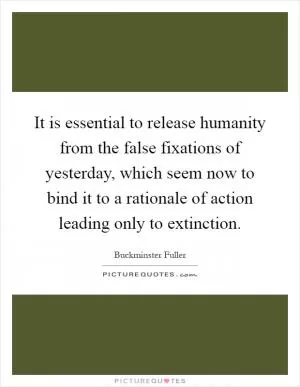 It is essential to release humanity from the false fixations of yesterday, which seem now to bind it to a rationale of action leading only to extinction Picture Quote #1