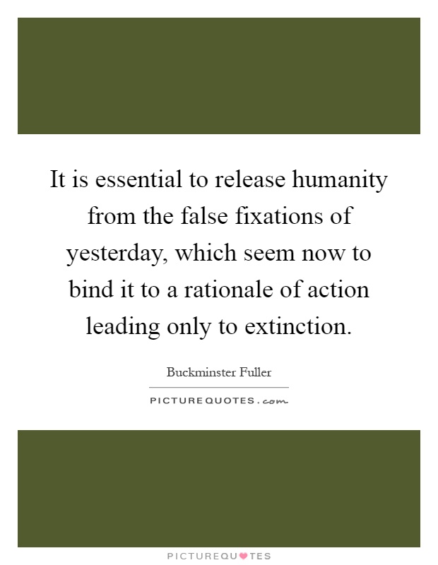 It is essential to release humanity from the false fixations of yesterday, which seem now to bind it to a rationale of action leading only to extinction Picture Quote #1