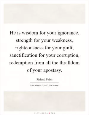 He is wisdom for your ignorance, strength for your weakness, righteousness for your guilt, sanctification for your corruption, redemption from all the thralldom of your apostasy Picture Quote #1