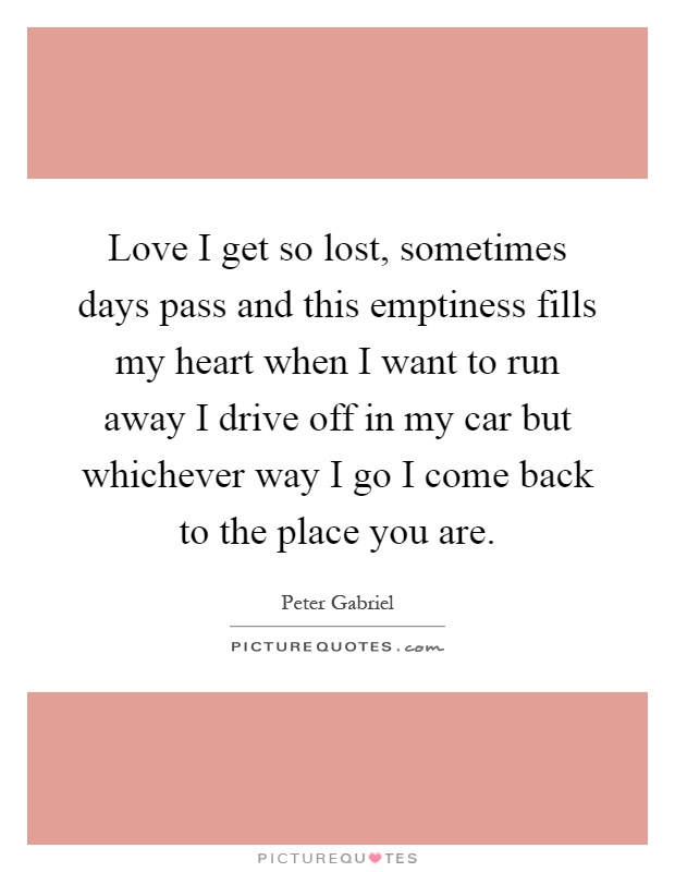 Love I get so lost, sometimes days pass and this emptiness fills my heart when I want to run away I drive off in my car but whichever way I go I come back to the place you are Picture Quote #1