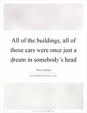 All of the buildings, all of those cars were once just a dream in somebody’s head Picture Quote #1