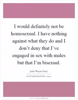 I would definitely not be homosexual. I have nothing against what they do and I don’t deny that I’ve engaged in sex with males but that I’m bisexual Picture Quote #1