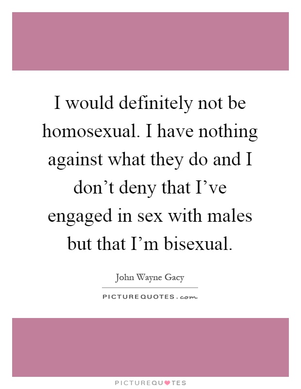 I would definitely not be homosexual. I have nothing against what they do and I don't deny that I've engaged in sex with males but that I'm bisexual Picture Quote #1