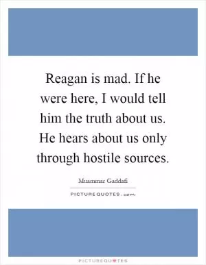 Reagan is mad. If he were here, I would tell him the truth about us. He hears about us only through hostile sources Picture Quote #1