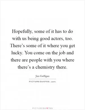 Hopefully, some of it has to do with us being good actors, too. There’s some of it where you get lucky. You come on the job and there are people with you where there’s a chemistry there Picture Quote #1