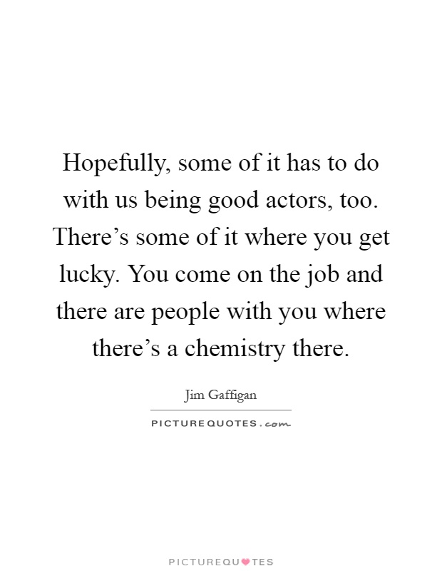 Hopefully, some of it has to do with us being good actors, too. There's some of it where you get lucky. You come on the job and there are people with you where there's a chemistry there Picture Quote #1