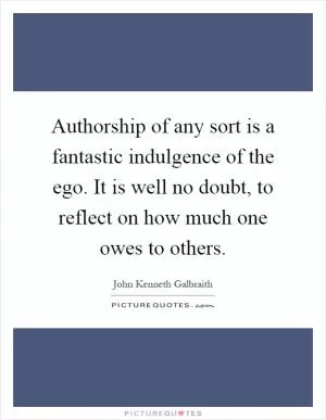 Authorship of any sort is a fantastic indulgence of the ego. It is well no doubt, to reflect on how much one owes to others Picture Quote #1