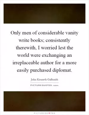 Only men of considerable vanity write books; consistently therewith, I worried lest the world were exchanging an irreplaceable author for a more easily purchased diplomat Picture Quote #1