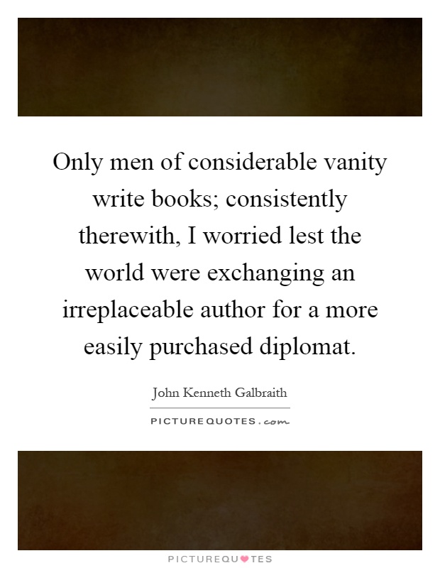 Only men of considerable vanity write books; consistently therewith, I worried lest the world were exchanging an irreplaceable author for a more easily purchased diplomat Picture Quote #1