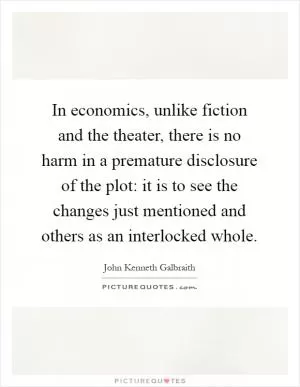 In economics, unlike fiction and the theater, there is no harm in a premature disclosure of the plot: it is to see the changes just mentioned and others as an interlocked whole Picture Quote #1