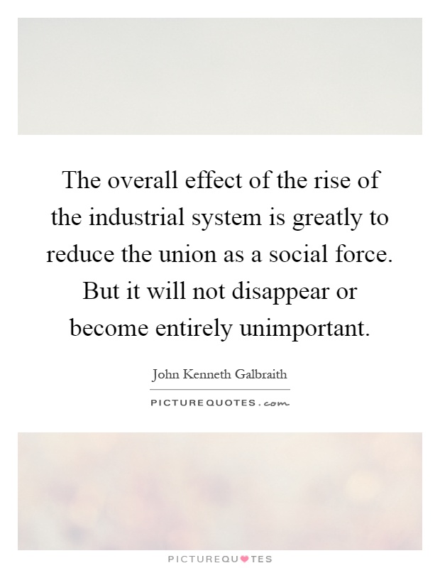 The overall effect of the rise of the industrial system is greatly to reduce the union as a social force. But it will not disappear or become entirely unimportant Picture Quote #1