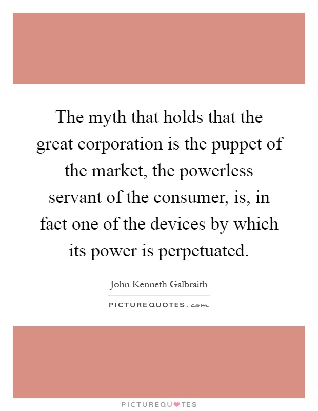 The myth that holds that the great corporation is the puppet of the market, the powerless servant of the consumer, is, in fact one of the devices by which its power is perpetuated Picture Quote #1