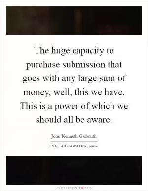 The huge capacity to purchase submission that goes with any large sum of money, well, this we have. This is a power of which we should all be aware Picture Quote #1