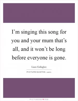I’m singing this song for you and your mum that’s all, and it won’t be long before everyone is gone Picture Quote #1