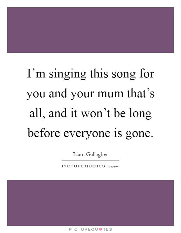 I'm singing this song for you and your mum that's all, and it won't be long before everyone is gone Picture Quote #1