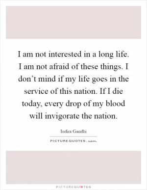 I am not interested in a long life. I am not afraid of these things. I don’t mind if my life goes in the service of this nation. If I die today, every drop of my blood will invigorate the nation Picture Quote #1