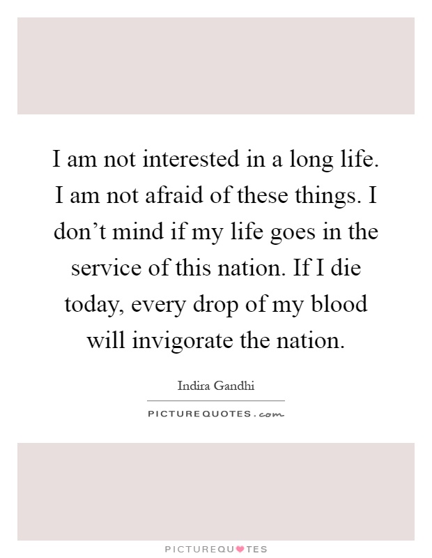 I am not interested in a long life. I am not afraid of these things. I don't mind if my life goes in the service of this nation. If I die today, every drop of my blood will invigorate the nation Picture Quote #1