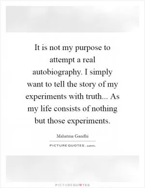 It is not my purpose to attempt a real autobiography. I simply want to tell the story of my experiments with truth... As my life consists of nothing but those experiments Picture Quote #1