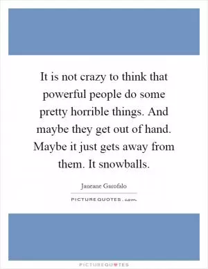 It is not crazy to think that powerful people do some pretty horrible things. And maybe they get out of hand. Maybe it just gets away from them. It snowballs Picture Quote #1