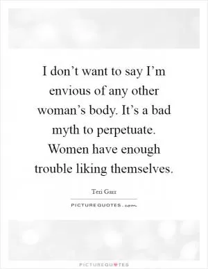 I don’t want to say I’m envious of any other woman’s body. It’s a bad myth to perpetuate. Women have enough trouble liking themselves Picture Quote #1